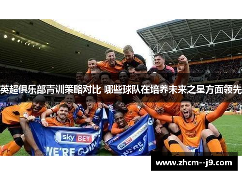 英超俱乐部青训策略对比 哪些球队在培养未来之星方面领先