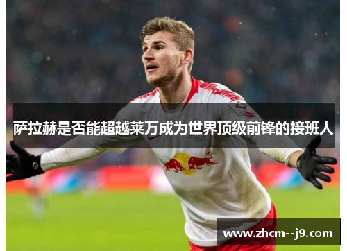 萨拉赫是否能超越莱万成为世界顶级前锋的接班人