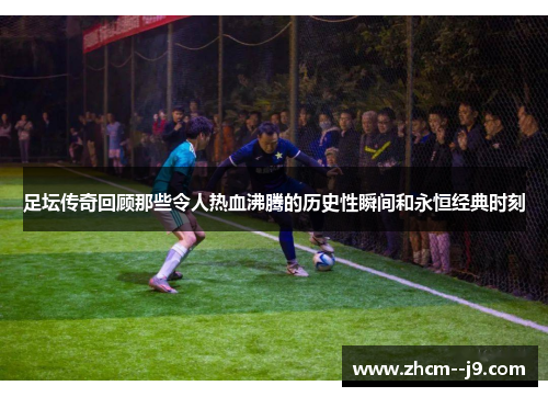 足坛传奇回顾那些令人热血沸腾的历史性瞬间和永恒经典时刻