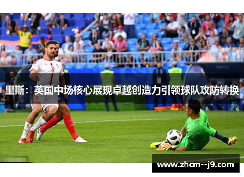 里斯：英国中场核心展现卓越创造力引领球队攻防转换