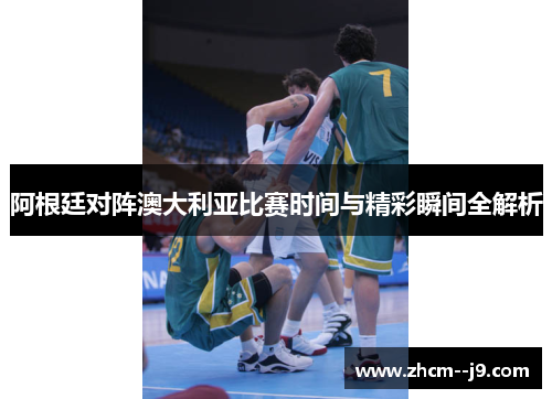 阿根廷对阵澳大利亚比赛时间与精彩瞬间全解析