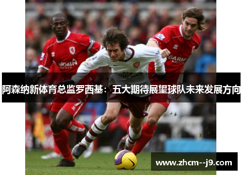 阿森纳新体育总监罗西基：五大期待展望球队未来发展方向