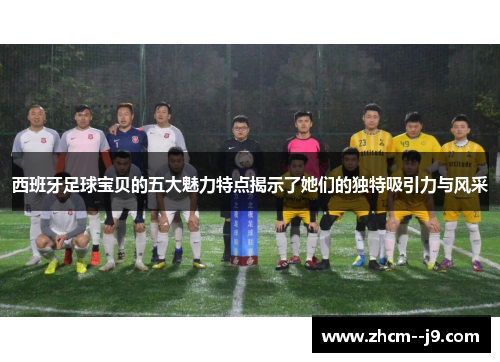 西班牙足球宝贝的五大魅力特点揭示了她们的独特吸引力与风采
