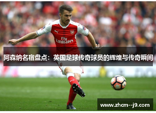 阿森纳名宿盘点:英国足球传奇球员的辉煌与传奇瞬间 阿森纳名宿盘点:英国足球传奇球员的辉煌与传奇瞬间