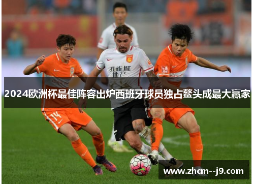 2024欧洲杯最佳阵容出炉西班牙球员独占鳌头成最大赢家