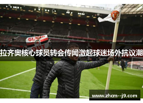 拉齐奥核心球员转会传闻激起球迷场外抗议潮