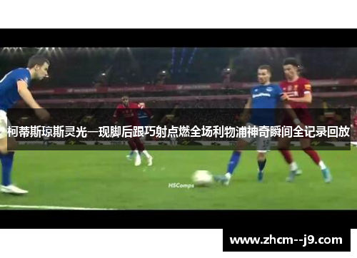 柯蒂斯琼斯灵光一现脚后跟巧射点燃全场利物浦神奇瞬间全记录回放
